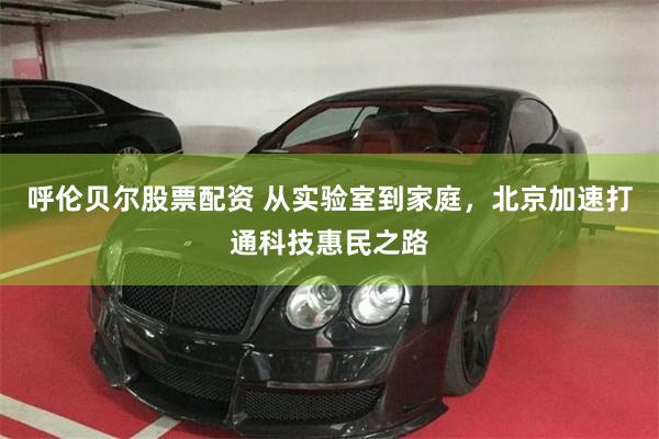 呼伦贝尔股票配资 从实验室到家庭，北京加速打通科技惠民之路