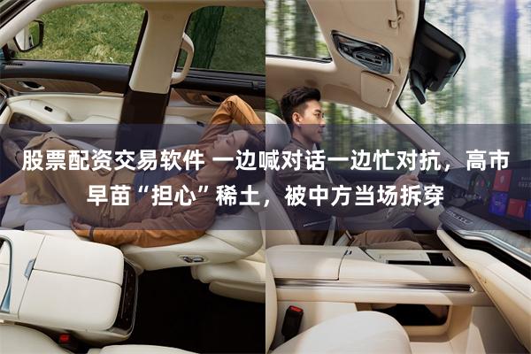 股票配资交易软件 一边喊对话一边忙对抗，高市早苗“担心”稀土，被中方当场拆穿