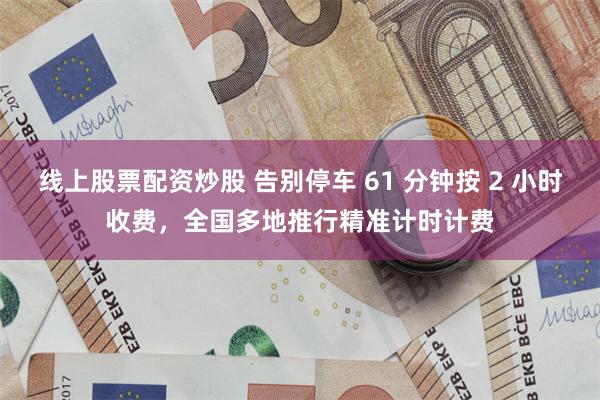线上股票配资炒股 告别停车 61 分钟按 2 小时收费，全国多地推行精准计时计费