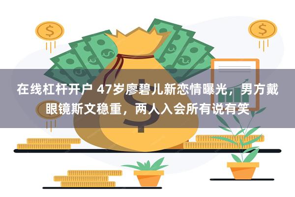 在线杠杆开户 47岁廖碧儿新恋情曝光,男方戴眼镜斯文稳重,两人入会所有说有笑