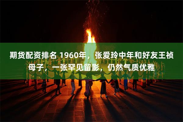 期货配资排名 1960年，张爱玲中年和好友王祯母子，一张罕见留影，仍然气质优雅