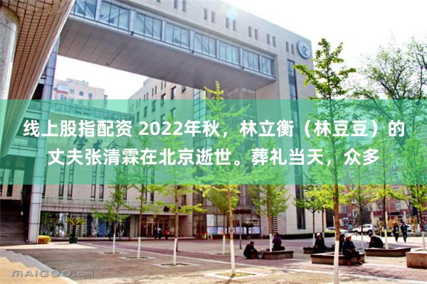 线上股指配资 2022年秋，林立衡（林豆豆）的丈夫张清霖在北京逝世。葬礼当天，众多