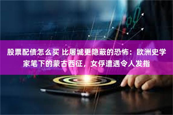 股票配债怎么买 比屠城更隐蔽的恐怖:欧洲史学家笔下的蒙古西征,女俘遭遇令人发指