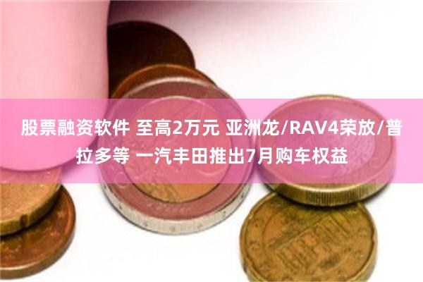 股票融资软件 至高2万元 亚洲龙/RAV4荣放/普拉多等 一汽丰田推出7月购车权益