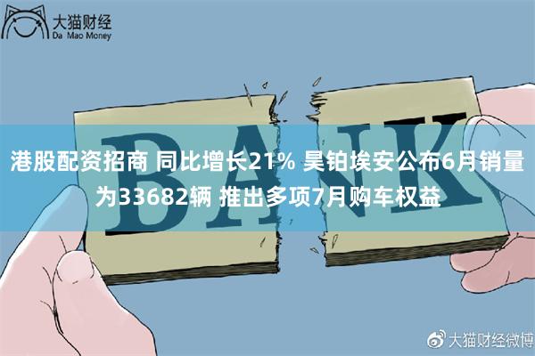 港股配资招商 同比增长21% 昊铂埃安公布6月销量为33682辆 推出多项7月购车权益