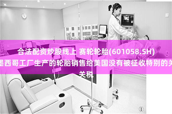合法配资炒股线上 赛轮轮胎(601058.SH)：墨西哥工厂生产的轮胎销售给美国没有被征收特别的关税