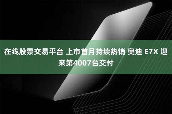 在线股票交易平台 上市首月持续热销 奥迪 E7X 迎来第4007台交付
