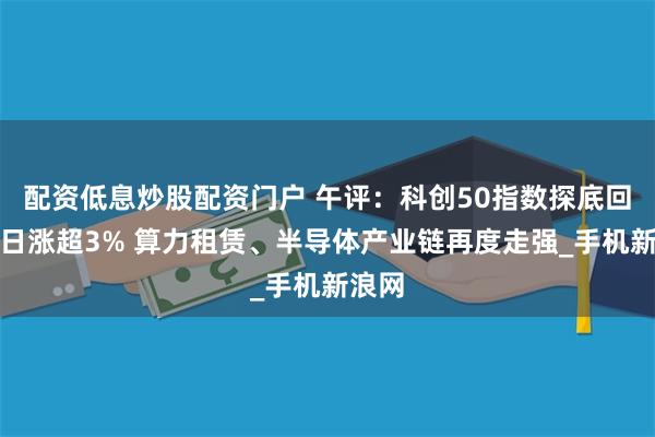 配资低息炒股配资门户 午评:科创50指数探底回升半日涨超3% 算力租赁、半导体产业链再度走强_手机新浪网