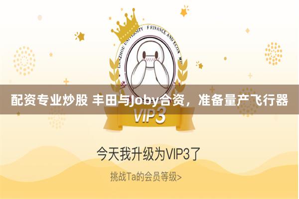 配资专业炒股 丰田与Joby合资，准备量产飞行器