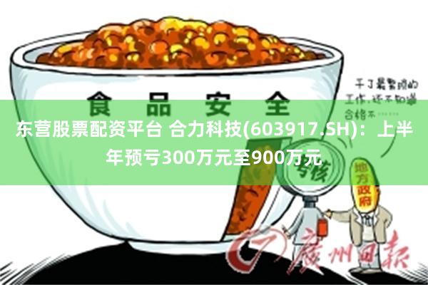 东营股票配资平台 合力科技(603917.SH)：上半年预亏300万元至900万元