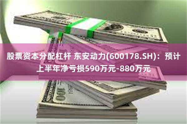 股票资本分配杠杆 东安动力(600178.SH)：预计上半年净亏损590万元-880万元