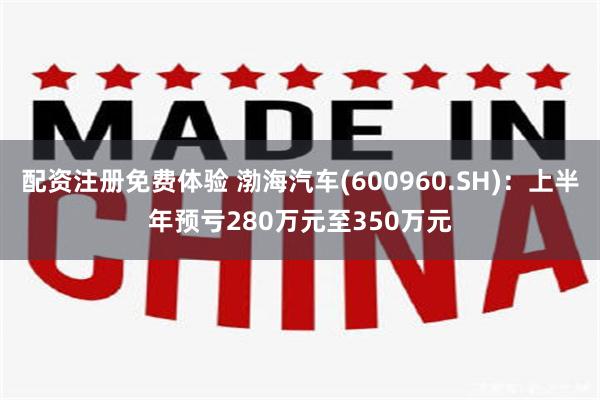 配资注册免费体验 渤海汽车(600960.SH)：上半年预亏280万元至350万元