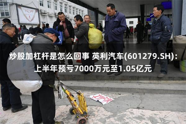 炒股加杠杆是怎么回事 英利汽车(601279.SH)：上半年预亏7000万元至1.05亿元