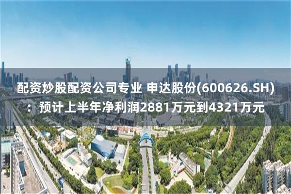配资炒股配资公司专业 申达股份(600626.SH):预计上半年净利润2881万元到4321万元