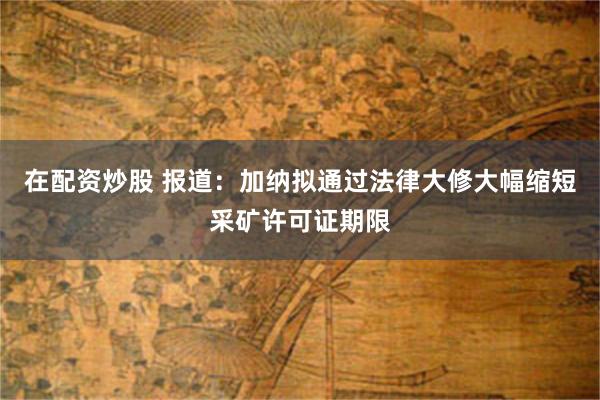 在配资炒股 报道：加纳拟通过法律大修大幅缩短采矿许可证期限