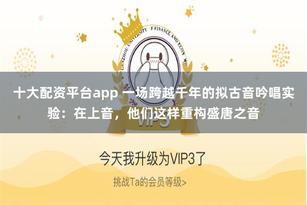 十大配资平台app 一场跨越千年的拟古音吟唱实验：在上音，他们这样重构盛唐之音