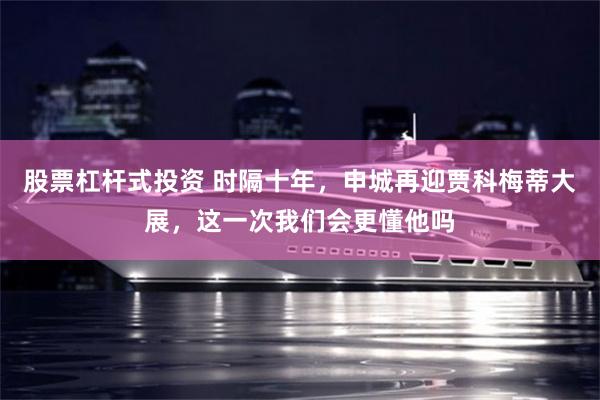 股票杠杆式投资 时隔十年,申城再迎贾科梅蒂大展,这一次我们会更懂他吗