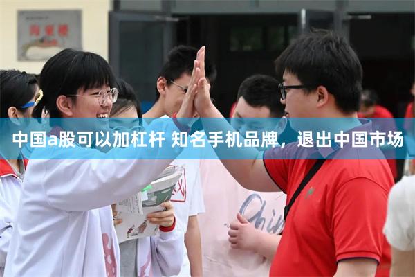 中国a股可以加杠杆 知名手机品牌，退出中国市场