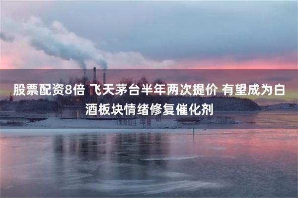 股票配资8倍 飞天茅台半年两次提价 有望成为白酒板块情绪修复催化剂