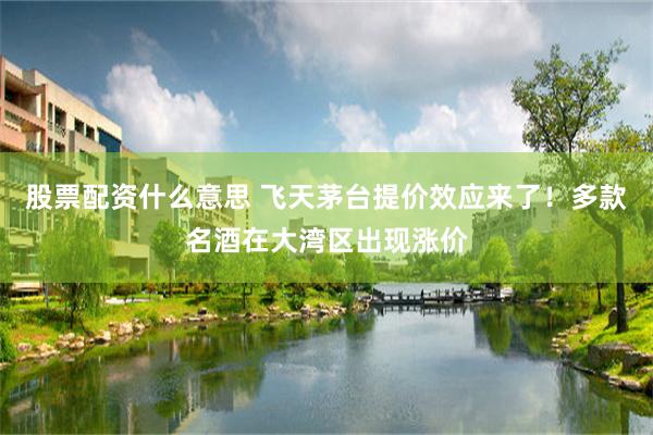 股票配资什么意思 飞天茅台提价效应来了！多款名酒在大湾区出现涨价