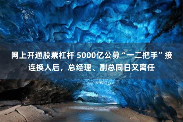 网上开通股票杠杆 5000亿公募“一二把手”接连换人后，总经理、副总同日又离任