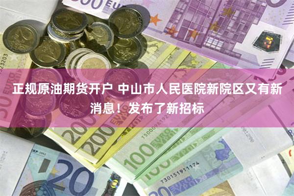正规原油期货开户 中山市人民医院新院区又有新消息!发布了新招标