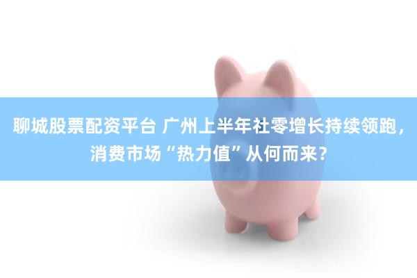 聊城股票配资平台 广州上半年社零增长持续领跑,消费市场“热力值”从何而来?