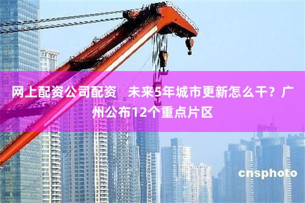 网上配资公司配资   未来5年城市更新怎么干？广州公布12个重点片区