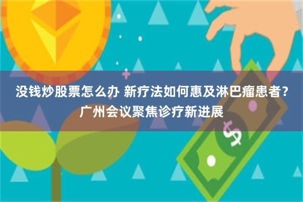 没钱炒股票怎么办 新疗法如何惠及淋巴瘤患者？广州会议聚焦诊疗新进展