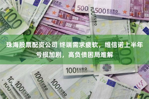 珠海股票配资公司 终端需求疲软,维信诺上半年亏损加剧,高负债困局难解