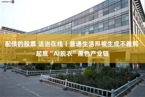 配债的股票 法治在线丨普通生活照被生成不雅照 起底“AI脱衣”黑色产业链