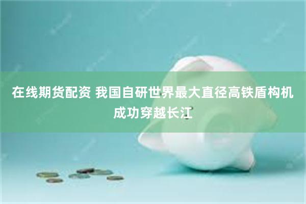 在线期货配资 我国自研世界最大直径高铁盾构机成功穿越长江