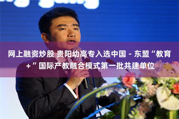 网上融资炒股 贵阳幼高专入选中国－东盟“教育＋”国际产教融合模式第一批共建单位