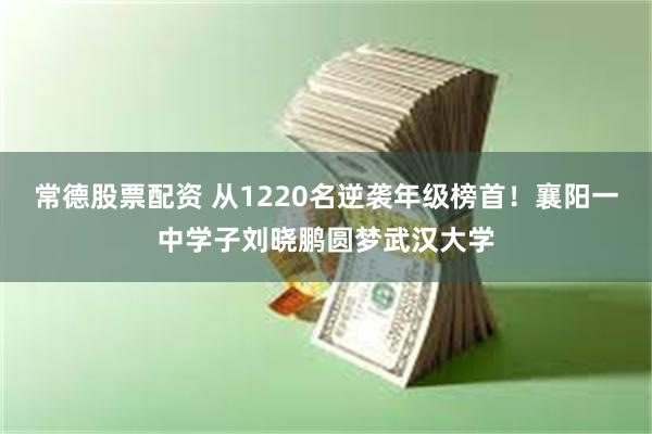常德股票配资 从1220名逆袭年级榜首！襄阳一中学子刘晓鹏圆梦武汉大学