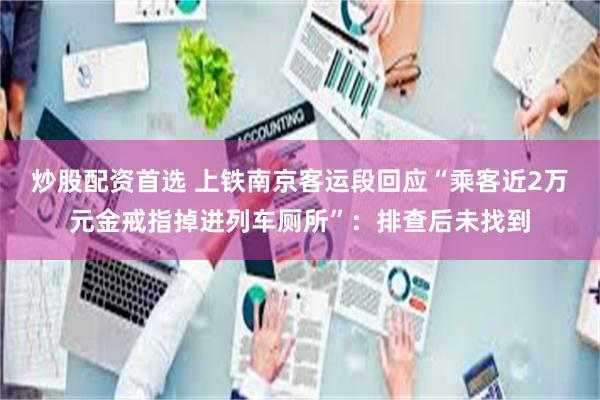 炒股配资首选 上铁南京客运段回应“乘客近2万元金戒指掉进列车厕所”：排查后未找到