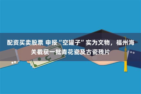 配资买卖股票 申报“空罐子”实为文物，福州海关截获一批青花瓷及古瓷残片