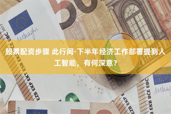 股票配资步骤 此行间·下半年经济工作部署提到人工智能，有何深意？