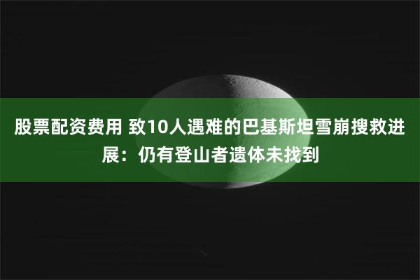股票配资费用 致10人遇难的巴基斯坦雪崩搜救进展：仍有登山者遗体未找到