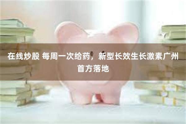 在线炒股 每周一次给药，新型长效生长激素广州首方落地