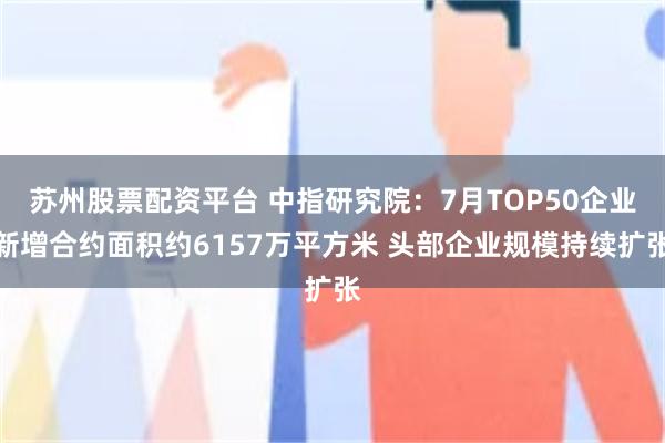 苏州股票配资平台 中指研究院：7月TOP50企业新增合约面积约6157万平方米 头部企业规模持续扩张