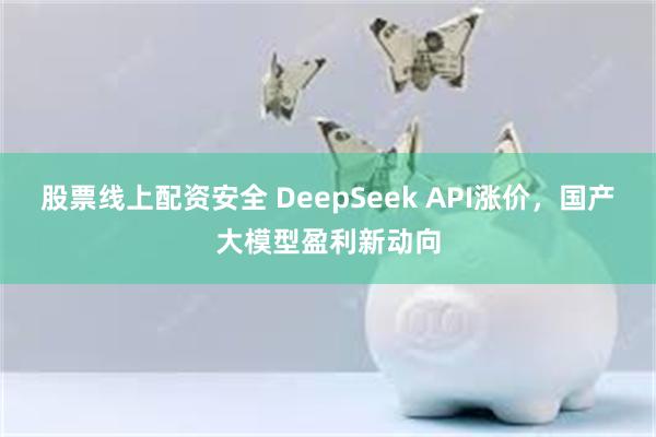 股票线上配资安全 DeepSeek API涨价，国产大模型盈利新动向