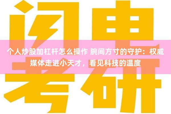 个人炒股加杠杆怎么操作 腕间方寸的守护:权威媒体走进小天才,看见科技的温度