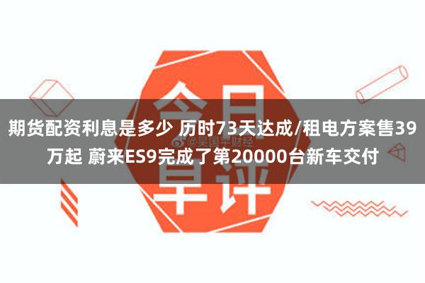 期货配资利息是多少 历时73天达成/租电方案售39万起 蔚来ES9完成了第20000台新车交付
