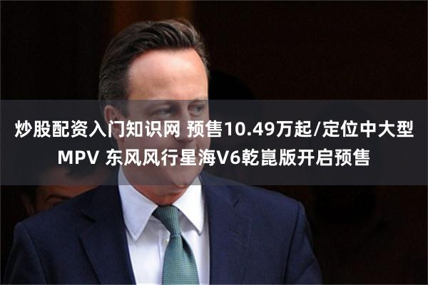 炒股配资入门知识网 预售10.49万起/定位中大型MPV 东风风行星海V6乾崑版开启预售