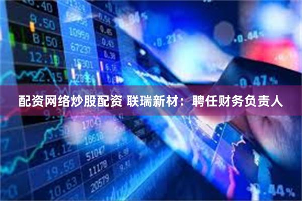 配资网络炒股配资 联瑞新材：聘任财务负责人