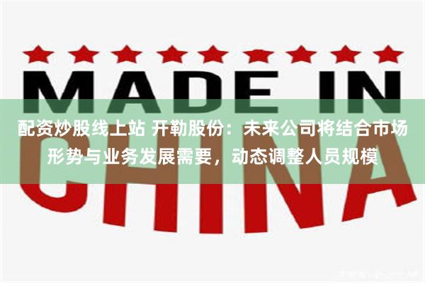 配资炒股线上站 开勒股份：未来公司将结合市场形势与业务发展需要，动态调整人员规模