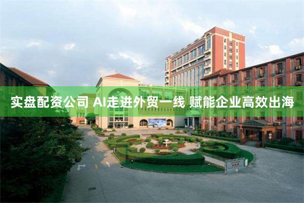 实盘配资公司 AI走进外贸一线 赋能企业高效出海
