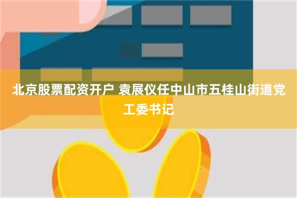 北京股票配资开户 袁展仪任中山市五桂山街道党工委书记