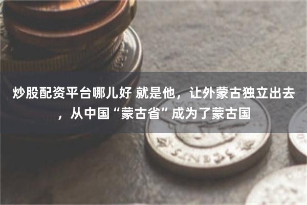炒股配资平台哪儿好 就是他，让外蒙古独立出去，从中国“蒙古省”成为了蒙古国