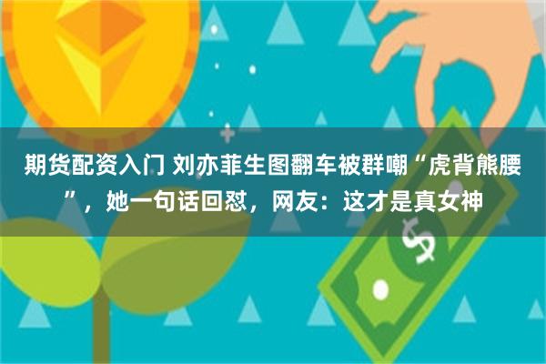 期货配资入门 刘亦菲生图翻车被群嘲“虎背熊腰”，她一句话回怼，网友：这才是真女神
